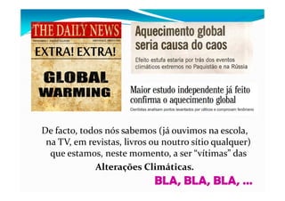 De facto, todos nós sabemos (já ouvimos na escola,
na TV, em revistas, livros ou noutro sítio qualquer)
que estamos, neste momento, a ser “vítimas” das
Alterações Climáticas.
BLA, BLA, BLA, …
 