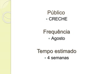 Público 
 CRECHE 
Frequência 
 Agosto 
Tempo estimado 
 4 semanas 
 