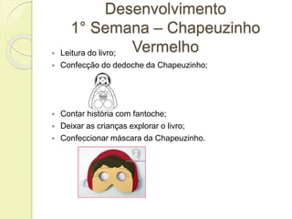 Desenvolvimento 
1° Semana – Chapeuzinho 
Vermelho  Leitura do livro; 
 Confecção do dedoche da Chapeuzinho; 
 Contar história com fantoche; 
 Deixar as crianças explorar o livro; 
 Confeccionar máscara da Chapeuzinho. 
 