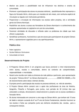  Mostrar aos jovens a possibilidade real de influenciar nos destinos e anseios da
comunidade.
 Promover a participação dos alunos no processo eleitoral, possibilitando-lhes representar a
figura do Vereador Mirim, eleito para um mandato de seis meses, sem nenhuma espécie de
vinculação ou ligação com instituições partidárias.
 Proporcionar a circulação de informações nas escolas sobre projetos, leis e atividades
gerais da Câmara Municipal.
 Possibilitar aos alunos o acesso aos Vereadores da Câmara Municipal e o conhecimento das
propostas apresentadas no Legislativo em prol da comunidade.
 Favorecer atividades de discussão e reflexão sobre os problemas da cidade que mais
afetam a população.
 Sensibilizar professores, funcionários e pais de alunos para participarem do projeto Câmara
Mirim, e apresentarem sugestões para o seu aperfeiçoamento.
Público Alvo
 Poder Legislativo
 Escolas Públicas e Particulares
 Comunidade em Geral
Desenvolvimento do Projeto
 O Programa Câmara Mirim é um programa que busca promover o inter-relacionamento
entre alunos, escolas e comunidade, dentro do contexto de competitividade,
responsabilidade e moralidade.
 Haverá uma reunião com todos os diretores da rede pública e particular, para apresentação
do projeto “Câmara Mirim” na Câmara Municipal de ................(NOME DA CIDADE), a fim
de esclarecimento sobre datas e demais dúvidas.
 O projeto prevê a participação das escolas no processo eleitoral, no mês de setembro.
 O Projeto Câmara Mirim contará com o apoio dos profissionais da área de História,
Geografia, Filosofia e Português, para juntos, num período de 30 (trinta) dias que
antecedem a eleição, direcionarem e desenvolverem o projeto com os alunos candidatos a
Vereador Mirim.
 Os alunos interessados em concorrer a uma vaga na Câmara Mirim, que tenham até 15 anos
de idade e estejam cursando do 6º ao 9º ano do Ensino Fundamental, deverão inscrever-se
nas escolas e farão sua campanha junto aos eleitores estudantes das escolas, para a
consequente eleição.
 