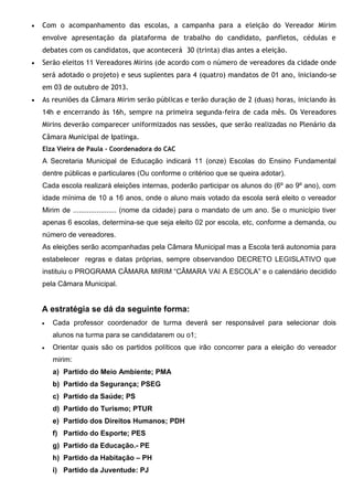  Com o acompanhamento das escolas, a campanha para a eleição do Vereador Mirim
envolve apresentação da plataforma de trabalho do candidato, panfletos, cédulas e
debates com os candidatos, que acontecerá 30 (trinta) dias antes a eleição.
 Serão eleitos 11 Vereadores Mirins (de acordo com o número de vereadores da cidade onde
será adotado o projeto) e seus suplentes para 4 (quatro) mandatos de 01 ano, iniciando-se
em 03 de outubro de 2013.
 As reuniões da Câmara Mirim serão públicas e terão duração de 2 (duas) horas, iniciando às
14h e encerrando às 16h, sempre na primeira segunda-feira de cada mês. Os Vereadores
Mirins deverão comparecer uniformizados nas sessões, que serão realizadas no Plenário da
Câmara Municipal de Ipatinga.
Elza Vieira de Paula - Coordenadora do CAC
A Secretaria Municipal de Educação indicará 11 (onze) Escolas do Ensino Fundamental
dentre públicas e particulares (Ou conforme o critérioo que se queira adotar).
Cada escola realizará eleições internas, poderão participar os alunos do (6º ao 9º ano), com
idade mínima de 10 a 16 anos, onde o aluno mais votado da escola será eleito o vereador
Mirim de ...................... (nome da cidade) para o mandato de um ano. Se o município tiver
apenas 6 escolas, determina-se que seja eleito 02 por escola, etc, conforme a demanda, ou
número de vereadores.
As eleições serão acompanhadas pela Câmara Municipal mas a Escola terá autonomia para
estabelecer regras e datas próprias, sempre observandoo DECRETO LEGISLATIVO que
instituiu o PROGRAMA CÂMARA MIRIM “CÂMARA VAI A ESCOLA” e o calendário decidido
pela Câmara Municipal.
A estratégia se dá da seguinte forma:
 Cada professor coordenador de turma deverá ser responsável para selecionar dois
alunos na turma para se candidatarem ou o1;
 Orientar quais são os partidos políticos que irão concorrer para a eleição do vereador
mirim:
a) Partido do Meio Ambiente; PMA
b) Partido da Segurança; PSEG
c) Partido da Saúde; PS
d) Partido do Turismo; PTUR
e) Partido dos Direitos Humanos; PDH
f) Partido do Esporte; PES
g) Partido da Educação.- PE
h) Partido da Habitação – PH
i) Partido da Juventude: PJ
 