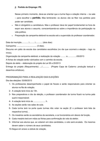 j) Partido do Emprego: PE.
Nesse primeiro momento, deve-se orientar que a turma faça a votação interna – na sala
– para escolher o partido. Mas lembrando: os alunos vão se filiar nos partidos para
poder ser candidato.
 Não é obrigatório a candidatura. Mas o professor deve ter papel fundamental na hora de
expor aos alunos o assunto, conscientizando-os sobre a importância da participação na
vida política;
 Preparação da campanha eleitoral na escola sob a supervisão do professor coordenador.
Data da inscrição................................... (dois dias)
Campanha: ........,...........,.............. (3 dias).
Discurso em pátio da escola dos candidatos escolhidos (no dia que ocorrerá a eleição – logo no
início).
Organização da campanha eleitoral, e realização da votação ......... a................/05/2013
A fichas de votação serão rubricados com o carimbo da escola.
Depois de eleito – elaboração do projeto de Lei 06 a 20/2013
Entrega do projeto (Requerimento) ..../............ (Projeto Capa de Caderno: produção textual e
desenhos artísticos).
PROGRAMAÇÃO PARA A REALIZAÇÃO DAS ELEIÇÕES
Dia das eleições: 03/06/2013
1- Os professores desempenharão o papel de fiscais e serão responsáveis para orientar os
alunos na fila de votação.
2- A votação terá início às 13h.
3- Nos preparativos e dia da eleição, o professor coordenador de turma ficará na turma pela
qual é responsável.
4- A votação terá início às ..................... h.
5- As seções serão nas salas de aula.
6- Cada turma terá na porta quais turmas irão votar na seção (E o professor terá lista da
respectiva turma). .
7- Os mesários serão os secretários da secretaria, e os funcionários em desvio de função.
8- Cada mesário terá em mãos as fichas para confirmação de voto do eleitor.
9- Informar aos alunos que, ao votarem em dois candidatos, o voto será anulado. Os mesmos
devem saber o número de seus candidatos.
10-Segue em anexo a cédula de votação.
 