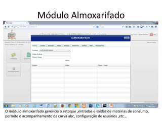 Módulo Almoxarifado 
O módulo almoxarifado gerencia o estoque ,entradas e saídas de materias de consumo, 
permite o acompanhamento da curva abc, configuração de usuários ,etc... 
