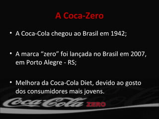 A Coca-Zero
• A Coca-Cola chegou ao Brasil em 1942;

• A marca “zero” foi lançada no Brasil em 2007,
  em Porto Alegre - RS;

• Melhora da Coca-Cola Diet, devido ao gosto
  dos consumidores mais jovens.
 