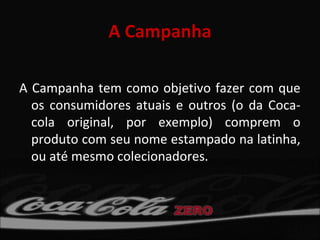 A Campanha

A Campanha tem como objetivo fazer com que
  os consumidores atuais e outros (o da Coca-
  cola original, por exemplo) comprem o
  produto com seu nome estampado na latinha,
  ou até mesmo colecionadores.
 