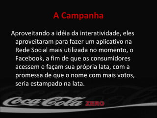 A Campanha
Aproveitando a idéia da interatividade, eles
 aproveitaram para fazer um aplicativo na
 Rede Social mais utilizada no momento, o
 Facebook, a fim de que os consumidores
 acessem e façam sua própria lata, com a
 promessa de que o nome com mais votos,
 seria estampado na lata.
 
