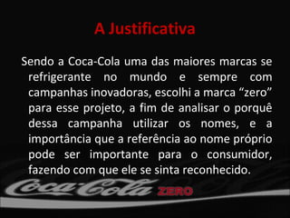 A Justificativa
Sendo a Coca-Cola uma das maiores marcas se
 refrigerante no mundo e sempre com
 campanhas inovadoras, escolhi a marca “zero”
 para esse projeto, a fim de analisar o porquê
 dessa campanha utilizar os nomes, e a
 importância que a referência ao nome próprio
 pode ser importante para o consumidor,
 fazendo com que ele se sinta reconhecido.
 