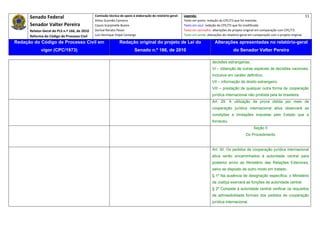 Senado Federal                            Comissão técnica de apoio à elaboração do relatório‐geral:    Legenda:                                                                               11 
                                                     Athos Gusmão Carneiro                                         Texto em preto: redação do CPC/73 que foi mantida. 
           Senador Valter Pereira                    Cassio Scarpinella Bueno                                      Texto em azul: redação do CPC/73 que foi modificada. 
           Relator‐Geral do PLS n.º 166, de 2010     Dorival Renato Pavan                                          Texto em vermelho: alterações do projeto original em comparação com CPC/73. 
           Reforma do Código de Processo Civil       Luiz Henrique Volpe Camargo                                   Texto em verde: alterações do relatório‐geral em comparação com o projeto original. 

    Redação do Código de Processo Civil em                            Redação original do projeto de Lei do                             Alterações apresentadas no relatório-geral
                  vigor (CPC/1973)                                              Senado n.º 166, de 2010                                              do Senador Valter Pereira
 




                                                                                                                                       decisões estrangeiras;
                                                                                                                                       VI – obtenção de outras espécies de decisões nacionais,
                                                                                                                                       inclusive em caráter definitivo;
                                                                                                                                       VII – informação de direito estrangeiro;
                                                                                                                                       VIII – prestação de qualquer outra forma de cooperação
                                                                                                                                       jurídica internacional não proibida pela lei brasileira.
                                                                                                                                       Art. 29. A utilização da prova obtida por meio de
                                                                                                                                       cooperação jurídica internacional ativa observará as
                                                                                                                                       condições e limitações impostas pelo Estado que a
                                                                                                                                       forneceu.
                                                                                                                                                                    Seção II
                                                                                                                                                              Do Procedimento


                                                                                                                                       Art. 30. Os pedidos de cooperação jurídica internacional
                                                                                                                                       ativa serão encaminhados à autoridade central para
                                                                                                                                       posterior envio ao Ministério das Relações Exteriores,
                                                                                                                                       salvo se disposto de outro modo em tratado.
                                                                                                                                       § 1º Na ausência de designação específica, o Ministério
                                                                                                                                       da Justiça exercerá as funções de autoridade central.
                                                                                                                                       § 2º Compete à autoridade central verificar os requisitos
                                                                                                                                       de admissibilidade formais dos pedidos de cooperação
                                                                                                                                       jurídica internacional.
 