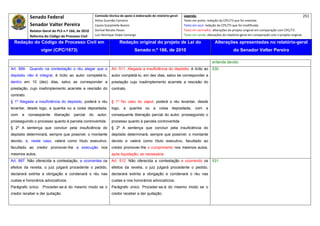 Senado Federal                              Comissão técnica de apoio à elaboração do relatório‐geral:    Legenda:                                                                            251 
                                                          Athos Gusmão Carneiro                                         Texto em preto: redação do CPC/73 que foi mantida. 
              Senador Valter Pereira                      Cassio Scarpinella Bueno                                      Texto em azul: redação do CPC/73 que foi modificada. 
              Relator‐Geral do PLS n.º 166, de 2010       Dorival Renato Pavan                                          Texto em vermelho: alterações do projeto original em comparação com CPC/73. 
              Reforma do Código de Processo Civil         Luiz Henrique Volpe Camargo                                   Texto em verde: alterações do relatório‐geral em comparação com o projeto original. 

    Redação do Código de Processo Civil em                                 Redação original do projeto de Lei do                             Alterações apresentadas no relatório-geral
                     vigor (CPC/1973)                                                Senado n.º 166, de 2010                                              do Senador Valter Pereira
 




                                                                                                                                           entende devido.
Art. 899. Quando na contestação o réu alegar que o                   Art. 511. Alegada a insuficiência do depósito, é lícito ao            530
depósito não é integral, é lícito ao autor completá-lo,              autor completá-lo, em dez dias, salvo se corresponder a
dentro em 10 (dez) dias, salvo se corresponder a                     prestação cujo inadimplemento acarrete a rescisão do
prestação, cujo inadimplemento acarrete a rescisão do                contrato.
contrato.
§ 1º Alegada a insuficiência do depósito, poderá o réu               § 1º No caso do caput, poderá o réu levantar, desde
levantar, desde logo, a quantia ou a coisa depositada,               logo, a quantia ou a coisa depositada, com a
com    a     conseqüente     liberação    parcial    do    autor,    consequente liberação parcial do autor, prosseguindo o
prosseguindo o processo quanto à parcela controvertida.              processo quanto à parcela controvertida
§ 2º A sentença que concluir pela insuficiência do                   § 2º A sentença que concluir pela insuficiência do
depósito determinará, sempre que possível, o montante                depósito determinará, sempre que possível, o montante
devido, e, neste caso, valerá como título executivo,                 devido e valerá como título executivo, facultado ao
facultado ao credor promover-lhe a execução nos                      credor promover-lhe o cumprimento nos mesmos autos,
mesmos autos.                                                        após liquidação, se necessária.
Art. 897. Não oferecida a contestação, e ocorrentes os               Art. 512. Não oferecida a contestação e ocorrendo os                  531
efeitos da revelia, o juiz julgará procedente o pedido,              efeitos da revelia, o juiz julgará procedente o pedido,
declarará extinta a obrigação e condenará o réu nas                  declarará extinta a obrigação e condenará o réu nas
custas e honorários advocatícios.                                    custas e nos honorários advocatícios.
Parágrafo único. Proceder-se-á do mesmo modo se o                    Parágrafo único. Proceder-se-á do mesmo modo se o
credor receber e der quitação.                                       credor receber e der quitação.
 