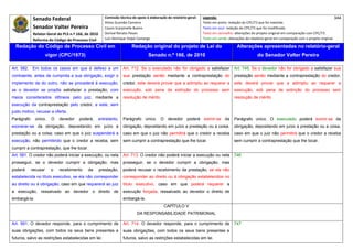 Senado Federal                            Comissão técnica de apoio à elaboração do relatório‐geral:    Legenda:                                                                            344 
                                                       Athos Gusmão Carneiro                                         Texto em preto: redação do CPC/73 que foi mantida. 
             Senador Valter Pereira                    Cassio Scarpinella Bueno                                      Texto em azul: redação do CPC/73 que foi modificada. 
           Relator‐Geral do PLS n.º 166, de 2010       Dorival Renato Pavan                                          Texto em vermelho: alterações do projeto original em comparação com CPC/73. 
             Reforma do Código de Processo Civil       Luiz Henrique Volpe Camargo                                   Texto em verde: alterações do relatório‐geral em comparação com o projeto original. 

    Redação do Código de Processo Civil em                              Redação original do projeto de Lei do                             Alterações apresentadas no relatório-geral
                      vigor (CPC/1973)                                            Senado n.º 166, de 2010                                              do Senador Valter Pereira
 




Art. 582. Em todos os casos em que é defeso a um                  Art. 712. Se o executado não for obrigado a satisfazer                Art. 745. Se o devedor não for obrigado a satisfazer sua
contraente, antes de cumprida a sua obrigação, exigir o           sua prestação senão mediante a contraprestação do                     prestação senão mediante a contraprestação do credor,
implemento da do outro, não se procederá à execução,              credor, este deverá provar que a adimpliu ao requerer a               este deverá provar que a adimpliu ao requerer a
se o devedor se propõe satisfazer a prestação, com                execução, sob pena de extinção do processo sem                        execução, sob pena de extinção do processo sem
meios considerados idôneos pelo juiz, mediante a                  resolução de mérito.                                                  resolução de mérito.
execução da contraprestação pelo credor, e este, sem
justo motivo, recusar a oferta.
Parágrafo     único.    O   devedor   poderá,       entretanto,   Parágrafo único. O devedor poderá eximir-se da                        Parágrafo único. O executado poderá eximir-se da
exonerar-se da obrigação, depositando em juízo a                  obrigação, depositando em juízo a prestação ou a coisa,               obrigação, depositando em juízo a prestação ou a coisa,
prestação ou a coisa; caso em que o juiz suspenderá a             caso em que o juiz não permitirá que o credor a receba                caso em que o juiz não permitirá que o credor a receba
execução, não permitindo que o credor a receba, sem               sem cumprir a contraprestação que lhe tocar.                          sem cumprir a contraprestação que lhe tocar.
cumprir a contraprestação, que lhe tocar.
Art. 581. O credor não poderá iniciar a execução, ou nela         Art. 713. O credor não poderá iniciar a execução ou nela              746
prosseguir, se o devedor cumprir a obrigação; mas                 prosseguir, se o devedor cumprir a obrigação; mas
poderá      recusar     o   recebimento    da       prestação,    poderá recusar o recebimento da prestação, se ela não
estabelecida no título executivo, se ela não corresponder         corresponder ao direito ou à obrigação estabelecidos no
ao direito ou à obrigação; caso em que requererá ao juiz          título executivo, caso em que poderá requerer a
a execução, ressalvado ao devedor o direito de                    execução forçada, ressalvado ao devedor o direito de
embargá-la.                                                       embargá-la.
                                                                                            CAPÍTULO V
                                                                           DA RESPONSABILIDADE PATRIMONIAL

Art. 591. O devedor responde, para o cumprimento de               Art. 714. O devedor responde, para o cumprimento de                   747
suas obrigações, com todos os seus bens presentes e               suas obrigações, com todos os seus bens presentes e
futuros, salvo as restrições estabelecidas em lei.                futuros, salvo as restrições estabelecidas em lei.
 