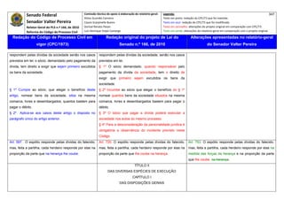Senado Federal                            Comissão técnica de apoio à elaboração do relatório‐geral:    Legenda:                                                                            347 
                                                     Athos Gusmão Carneiro                                         Texto em preto: redação do CPC/73 que foi mantida. 
           Senador Valter Pereira                    Cassio Scarpinella Bueno                                      Texto em azul: redação do CPC/73 que foi modificada. 
           Relator‐Geral do PLS n.º 166, de 2010     Dorival Renato Pavan                                          Texto em vermelho: alterações do projeto original em comparação com CPC/73. 
           Reforma do Código de Processo Civil       Luiz Henrique Volpe Camargo                                   Texto em verde: alterações do relatório‐geral em comparação com o projeto original. 

    Redação do Código de Processo Civil em                            Redação original do projeto de Lei do                             Alterações apresentadas no relatório-geral
                  vigor (CPC/1973)                                              Senado n.º 166, de 2010                                              do Senador Valter Pereira
 




respondem pelas dívidas da sociedade senão nos casos            respondem pelas dívidas da sociedade, senão nos casos
previstos em lei; o sócio, demandado pelo pagamento da          previstos em lei.
dívida, tem direito a exigir que sejam primeiro excutidos       § 1º O sócio demandado, quando responsável pelo
os bens da sociedade.                                           pagamento da dívida da sociedade, tem o direito de
                                                                exigir que primeiro sejam excutidos os bens da
                                                                sociedade.
§ 1º Cumpre ao sócio, que alegar o benefício deste              § 2º Incumbe ao sócio que alegar o benefício do § 1º
artigo, nomear bens da sociedade, sitos na mesma                nomear quantos bens da sociedade situados na mesma
comarca, livres e desembargados, quantos bastem para            comarca, livres e desembargados bastem para pagar o
pagar o débito.                                                 débito.
§ 2º   Aplica-se aos casos deste artigo o disposto no           § 3º O sócio que pagar a dívida poderá executar a
parágrafo único do artigo anterior.                             sociedade nos autos do mesmo processo.
                                                                § 4º Para a desconsideração da personalidade jurídica é
                                                                obrigatória a observância do incidente previsto neste
                                                                Código.
Art. 597. O espólio responde pelas dívidas do falecido;         Art. 720. O espólio responde pelas dívidas do falecido,               Art. 753. O espólio responde pelas dívidas do falecido,
mas, feita a partilha, cada herdeiro responde por elas na       mas, feita a partilha, cada herdeiro responde por elas na             mas, feita a partilha, cada herdeiro responde por elas na
proporção da parte que na herança lhe coube.                    proporção da parte que lhe coube na herança.                          medida das forças da herança e na proporção da parte
                                                                                                                                      que lhe coube. na herança.
                                                                                            TÍTULO II
                                                                       DAS DIVERSAS ESPÉCIES DE EXECUÇÃO
                                                                                           CAPÍTULO I
                                                                                DAS DISPOSIÇÕES GERAIS
 