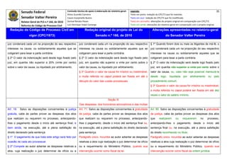 Senado Federal                            Comissão técnica de apoio à elaboração do relatório‐geral:    Legenda:                                                                               35 
                                                       Athos Gusmão Carneiro                                         Texto em preto: redação do CPC/73 que foi mantida. 
             Senador Valter Pereira                    Cassio Scarpinella Bueno                                      Texto em azul: redação do CPC/73 que foi modificada. 
             Relator‐Geral do PLS n.º 166, de 2010     Dorival Renato Pavan                                          Texto em vermelho: alterações do projeto original em comparação com CPC/73. 
             Reforma do Código de Processo Civil       Luiz Henrique Volpe Camargo                                   Texto em verde: alterações do relatório‐geral em comparação com o projeto original. 

    Redação do Código de Processo Civil em                              Redação original do projeto de Lei do                             Alterações apresentadas no relatório-geral
                    vigor (CPC/1973)                                              Senado n.º 166, de 2010                                              do Senador Valter Pereira
 




juiz condenará cada um na proporção do seu respectivo             juiz condenará cada um na proporção do seu respectivo                  § 1º Quando forem dois ou mais os litigantes de má-fé, o
interesse na causa, ou solidariamente aqueles que se              interesse na causa ou solidariamente aqueles que se                    juiz condenará cada um na proporção do seu respectivo
coligaram para lesar a parte contrária.                           coligaram para lesar a parte contrária.                                interesse na causa ou solidariamente aqueles que se
§ 2º O valor da indenização será desde logo fixado pelo           § 2º O valor da indenização será desde logo fixado pelo                coligaram para lesar a parte contrária.
juiz, em quantia não superior a 20% (vinte por cento)             juiz, em quantia não superior a vinte por cento sobre o                § 2º O valor da indenização será desde logo fixado pelo
sobre o valor da causa, ou liquidado por arbitramento.            valor da causa, ou liquidado por arbitramento.                         juiz, em quantia não superior a vinte por cento sobre o
                                                                  § 3º Quando o valor da causa for irrisório ou inestimável,             valor da causa, ou, caso não seja possível mensurá-la
                                                                  a multa referida no caput poderá ser fixada em até o                   desde     logo,   liquidada     por    arbitramento      ou   pelo
                                                                  décuplo do valor das custas processuais.                               procedimento comum.
                                                                                                                                         § 3º Quando o valor da causa for irrisório ou inestimável,
                                                                                                                                         a multa referida no caput poderá ser fixada em até dez
                                                                                                                                         vezes o valor do salário mínimo.
                                                                                               Seção III
                                                                  Das despesas, dos honorários advocatícios e das multas
Art. 19.   Salvo as disposições concernentes à justiça            Art. 71. Salvo as disposições concernentes à gratuidade                Art. 85. Salvo as disposições concernentes à gratuidade
gratuita, cabe às partes prover as despesas dos atos              de justiça, cabe às partes prover as despesas dos atos                de justiça, cabe às partes prover as despesas dos atos
que realizam ou requerem no processo, antecipando-                que realizam ou requerem no processo, antecipando-                    que      realizarem      ou     requererem        no     processo,
lhes o pagamento desde o início até sentença final; e             lhes o pagamento, desde o início até sentença final ou,               antecipando-lhes o pagamento, desde o início até
bem ainda, na execução, até a plena satisfação do                 na execução, até a plena satisfação do direito declarado              sentença final ou, na execução, até a plena satisfação
direito declarado pela sentença.                                  pela sentença.                                                        do direito reconhecido no título.
§ 1º O pagamento de que trata este artigo será feito por          Parágrafo único. Incumbe ao autor adiantar as despesas                Parágrafo único. Incumbe ao autor adiantar as despesas
ocasião de cada ato processual.                                   relativas a atos cuja realização o juiz determinar de ofício          relativas a atos cuja realização o juiz determinar de ofício
§ 2º Compete ao autor adiantar as despesas relativas a            ou a requerimento do Ministério Público, quando sua                   ou a requerimento do Ministério Público, quando sua
atos, cuja realização o juiz determinar de ofício ou a            intervenção ocorrer como fiscal da lei.                               intervenção ocorrer como fiscal da ordem jurídica.
 