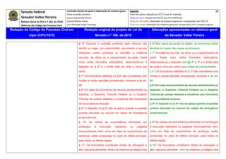 Senado Federal                            Comissão técnica de apoio à elaboração do relatório‐geral:    Legenda:                                                                               38 
                                                     Athos Gusmão Carneiro                                         Texto em preto: redação do CPC/73 que foi mantida. 
           Senador Valter Pereira                    Cassio Scarpinella Bueno                                      Texto em azul: redação do CPC/73 que foi modificada. 
           Relator‐Geral do PLS n.º 166, de 2010     Dorival Renato Pavan                                          Texto em vermelho: alterações do projeto original em comparação com CPC/73. 
           Reforma do Código de Processo Civil       Luiz Henrique Volpe Camargo                                   Texto em verde: alterações do relatório‐geral em comparação com o projeto original. 

    Redação do Código de Processo Civil em                            Redação original do projeto de Lei do                             Alterações apresentadas no relatório-geral
                  vigor (CPC/1973)                                              Senado n.º 166, de 2010                                              do Senador Valter Pereira
 




                                                                § 6º Quando o acórdão proferido pelo tribunal não                      § 6º Nos casos de perda do objeto, os honorários serão
                                                                admitir ou negar, por unanimidade, provimento a recurso                devidos por quem deu causa ao processo.
                                                                interposto contra sentença ou acórdão, a instância                     § 7º A instância recursal, de ofício ou a requerimento da
                                                                recursal, de ofício ou a requerimento da parte, fixará                 parte,    fixará    nova     verba     honorária     advocatícia,
                                                                nova verba honorária advocatícia, observando-se o                      observando-se o disposto nos §§ 2º e 3º e o limite total
                                                                disposto no § 2º e o limite total de vinte e cinco por                 de vinte e cinco por cento para a fase de conhecimento.
                                                                cento.                                                                 § 8º Os honorários referidos no § 7º são cumuláveis com
                                                                § 7º Os honorários referidos no § 6º são cumuláveis com                multas e outras sanções processuais, inclusive a do art.
                                                                multas e outras sanções processuais, inclusive a do art.               80.
                                                                66.                                                                    § 8º Em caso de provimento de recurso extraordinário ou
                                                                § 8º Em caso de provimento de recurso extraordinário ou                especial, o Supremo Tribunal Federal ou o Superior
                                                                especial, o Supremo Tribunal Federal ou o Superior                     Tribunal de Justiça afastará a incidência dos honorários
                                                                Tribunal de Justiça afastará a incidência dos honorários               de sucumbência recursal.
                                                                de sucumbência recursal.                                               § 9º O disposto no § 6º não se aplica quando a questão
                                                                § 9º O disposto no § 6º não se aplica quando a questão                 jurídica discutida no recurso for objeto de divergência
                                                                jurídica discutida no recurso for objeto de divergência                jurisprudencial.
                                                                jurisprudencial.
                                                                § 10. As verbas de sucumbência arbitradas em                           § 9º As verbas de sucumbência arbitradas em embargos
                                                                embargos        à    execução       rejeitados     ou     julgados     à execução rejeitados ou julgados improcedentes, bem
                                                                improcedentes, bem como em fase de cumprimento de                      como em fase de cumprimento de sentença, serão
                                                                sentença, serão acrescidas no valor do débito principal,               acrescidas no valor do débito principal, para todos os
                                                                para todos os efeitos legais.                                          efeitos legais.
                                                                § 11. Os honorários constituem direito do advogado e                   § 10° Os honorários constituem direito do advogado e
                                                                têm natureza alimentar, tendo os mesmos privilégios dos                têm natureza alimentar, com os mesmos privilégios dos
 