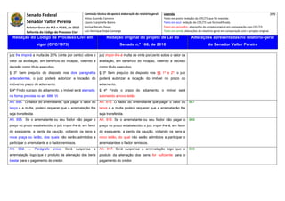 Senado Federal                          Comissão técnica de apoio à elaboração do relatório‐geral:    Legenda:                                                                            399 
                                                      Athos Gusmão Carneiro                                         Texto em preto: redação do CPC/73 que foi mantida. 
              Senador Valter Pereira                  Cassio Scarpinella Bueno                                      Texto em azul: redação do CPC/73 que foi modificada. 
            Relator‐Geral do PLS n.º 166, de 2010     Dorival Renato Pavan                                          Texto em vermelho: alterações do projeto original em comparação com CPC/73. 
              Reforma do Código de Processo Civil     Luiz Henrique Volpe Camargo                                   Texto em verde: alterações do relatório‐geral em comparação com o projeto original. 

    Redação do Código de Processo Civil em                             Redação original do projeto de Lei do                             Alterações apresentadas no relatório-geral
                      vigor (CPC/1973)                                           Senado n.º 166, de 2010                                              do Senador Valter Pereira
 




juiz lhe imporá a multa de 20% (vinte por cento) sobre o         juiz impor-lhe-á multa de vinte por cento sobre o valor da
valor da avaliação, em benefício do incapaz, valendo a           avaliação, em benefício do incapaz, valendo a decisão
decisão como título executivo.                                   como título executivo.
§ 3º Sem prejuízo do disposto nos dois parágrafos                § 3º Sem prejuízo do disposto nos §§ 1º e 2º, o juiz
antecedentes, o juiz poderá autorizar a locação do               poderá autorizar a locação do imóvel no prazo do
imóvel no prazo do adiamento.                                    adiamento.
§ 4º Findo o prazo do adiamento, o imóvel será alienado,         § 4º Findo o prazo do adiamento, o imóvel será
na forma prevista no art. 686, Vl.                               submetido a novo leilão.
Art. 696. O fiador do arrematante, que pagar o valor do          Art. 815. O fiador do arrematante que pagar o valor do                847
lanço e a multa, poderá requerer que a arrematação lhe           lance e a multa poderá requerer que a arrematação lhe
seja transferida.                                                seja transferida.
Art. 695. Se o arrematante ou seu fiador não pagar o             Art. 816. Se o arrematante ou seu fiador não pagar o                  848
preço no prazo estabelecido, o juiz impor-lhe-á, em favor        preço no prazo estabelecido, o juiz impor-lhe-á, em favor
do exeqüente, a perda da caução, voltando os bens a              do exequente, a perda da caução, voltando os bens a
nova praça ou leilão, dos quais não serão admitidos a            novo leilão, do qual não serão admitidos a participar o
participar o arrematante e o fiador remissos.                    arrematante e o fiador remissos.
Art.   692.    ...   Parágrafo   único.   Será   suspensa    a   Art. 817. Será suspensa a arrematação logo que o                      849
arrematação logo que o produto da alienação dos bens             produto da alienação dos bens for suficiente para o
bastar para o pagamento do credor.                               pagamento do credor.
 