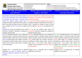 Senado Federal                           Comissão técnica de apoio à elaboração do relatório‐geral:    Legenda:                                                                               44 
                                                       Athos Gusmão Carneiro                                         Texto em preto: redação do CPC/73 que foi mantida. 
              Senador Valter Pereira                   Cassio Scarpinella Bueno                                      Texto em azul: redação do CPC/73 que foi modificada. 
             Relator‐Geral do PLS n.º 166, de 2010     Dorival Renato Pavan                                          Texto em vermelho: alterações do projeto original em comparação com CPC/73. 
              Reforma do Código de Processo Civil      Luiz Henrique Volpe Camargo                                   Texto em verde: alterações do relatório‐geral em comparação com o projeto original. 

    Redação do Código de Processo Civil em                              Redação original do projeto de Lei do                             Alterações apresentadas no relatório-geral
                    vigor (CPC/1973)                                              Senado n.º 166, de 2010                                              do Senador Valter Pereira
 




será admitido a procurar em juízo. Poderá, todavia, em            juízo sem instrumento de mandato, salvo para evitar
nome da parte, intentar ação, a fim de evitar decadência          decadência ou prescrição, bem como para praticar atos
ou prescrição, bem como intervir, no processo, para               considerados urgentes.
praticar atos reputados urgentes. Nestes casos, o                 § 1º Nos casos previstos na segunda parte do caput, o
advogado se obrigará, independentemente de caução, a              advogado se obrigará, independentemente de caução, a
exibir o instrumento de mandato no prazo de 15 (quinze)           exibir o instrumento de mandato no prazo de quinze
dias, prorrogável até outros 15 (quinze), por despacho            dias, prorrogável por igual período, por despacho do juiz.
do juiz.
Parágrafo único. Os atos, não ratificados no prazo, serão         § 2º Os atos não ratificados serão havidos por
havidos por inexistentes, respondendo o advogado por              juridicamente inexistentes, respondendo o advogado por
despesas e perdas e danos.                                        despesas e perdas e danos.
Art. 38. A procuração geral para o foro, conferida por            Art. 88. A procuração geral para o foro conferida por                  Art. 102. A procuração geral para o foro conferida por
instrumento público, ou particular assinado pela parte,           instrumento público ou particular assinado pela parte                  instrumento público ou particular assinado pela parte
habilita o advogado a praticar todos os atos do processo,         habilita o advogado a praticar todos os atos do processo,              habilita o advogado a praticar todos os atos do processo,
salvo para receber citação inicial, confessar, reconhecer         exceto receber citação inicial, confessar, reconhecer a                exceto receber citação inicial, confessar, reconhecer a
a procedência do pedido, transigir, desistir, renunciar ao        procedência do pedido, transigir, desistir, renunciar ao               procedência do pedido, transigir, desistir, renunciar ao
direito sobre que se funda a ação, receber, dar quitação          direito sobre o qual se funda a ação, receber, dar                     direito sobre o qual se funda a ação, receber, dar
e firmar compromisso.                                             quitação e firmar compromisso, que devem constar de                    quitação, firmar compromisso e assinar declaração de
                                                                  cláusula específica.                                                  hipossuficiência econômica, que devem constar de
                                                                                                                                        cláusula específica.
Parágrafo único.       A procuração pode ser assinada             Parágrafo único. A procuração pode ser assinada                       Parágrafo único. A procuração pode ser assinada
digitalmente com base em certificado emitido por                  digitalmente, na forma da lei.                                        digitalmente, na forma da lei.
Autoridade Certificadora credenciada, na forma da lei
específica.
 