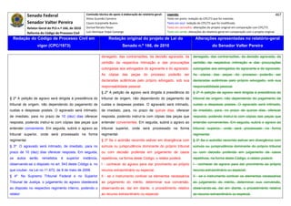 Senado Federal                              Comissão técnica de apoio à elaboração do relatório‐geral:    Legenda:                                                                            467 
                                                          Athos Gusmão Carneiro                                         Texto em preto: redação do CPC/73 que foi mantida. 
              Senador Valter Pereira                      Cassio Scarpinella Bueno                                      Texto em azul: redação do CPC/73 que foi modificada. 
              Relator‐Geral do PLS n.º 166, de 2010       Dorival Renato Pavan                                          Texto em vermelho: alterações do projeto original em comparação com CPC/73. 
              Reforma do Código de Processo Civil         Luiz Henrique Volpe Camargo                                   Texto em verde: alterações do relatório‐geral em comparação com o projeto original. 

    Redação do Código de Processo Civil em                                 Redação original do projeto de Lei do                             Alterações apresentadas no relatório-geral
                     vigor (CPC/1973)                                                Senado n.º 166, de 2010                                              do Senador Valter Pereira
 




                                                                     denegado, das contrarrazões, da decisão agravada, da                  denegado, das contrarrazões, da decisão agravada, da
                                                                     certidão da respectiva intimação e das procurações                    certidão da respectiva intimação e das procurações
                                                                     outorgadas aos advogados do agravante e do agravado.                  outorgadas aos advogados do agravante e do agravado.
                                                                     As cópias das peças do processo poderão ser                           As cópias das peças do processo poderão ser
                                                                     declaradas autênticas pelo próprio advogado, sob sua                  declaradas autênticas pelo próprio advogado, sob sua
                                                                     responsabilidade pessoal.                                             responsabilidade pessoal.
                                                                     § 2º A petição de agravo será dirigida à presidência do               § 2º A petição de agravo será dirigida à presidência do
§ 2º A petição de agravo será dirigida à presidência do              tribunal de origem, não dependendo do pagamento de                    tribunal de origem, não dependendo do pagamento de
tribunal de origem, não dependendo do pagamento de                   custas e despesas postais. O agravado será intimado,                  custas e despesas postais. O agravado será intimado,
custas e despesas postais. O agravado será intimado,                 de imediato, para, no prazo de quinze dias, oferecer                  de imediato, para, no prazo de quinze dias, oferecer
de imediato, para no prazo de 10 (dez) dias oferecer                 resposta, podendo instruí-la com cópias das peças que                 resposta, podendo instruí-la com cópias das peças que
resposta, podendo instruí-la com cópias das peças que                entender convenientes. Em seguida, subirá o agravo ao                 entender convenientes. Em seguida, subirá o agravo ao
entender conveniente. Em seguida, subirá o agravo ao                 tribunal superior, onde será processado na forma                      tribunal superior, onde será processado na forma
tribunal superior, onde será processado na forma                     regimental.                                                           regimental.
regimental.                                                          § 3º Se o acórdão recorrido estiver em divergência com                § 3º Se o acórdão recorrido estiver em divergência com
§ 3º O agravado será intimado, de imediato, para no                  súmula ou jurisprudência dominante do próprio tribunal                súmula ou jurisprudência dominante do próprio tribunal
prazo de 10 (dez) dias oferecer resposta. Em seguida,                ou com decisão proferida em julgamento de casos                       ou com decisão proferida em julgamento de casos
os   autos     serão    remetidos    à   superior       instância,   repetitivos, na forma deste Código, o relator poderá:                 repetitivos, na forma deste Código, o relator poderá:
observando-se o disposto no art. 543 deste Código e, no              I - conhecer do agravo para dar provimento ao próprio                 I - conhecer do agravo para dar provimento ao próprio
que couber, na Lei no 11.672, de 8 de maio de 2008.                  recurso extraordinário ou especial;                                   recurso extraordinário ou especial;
§ 4º       No Supremo Tribunal Federal e no Superior                 II - se o instrumento contiver os elementos necessários               II - se o instrumento contiver os elementos necessários
Tribunal de Justiça, o julgamento do agravo obedecerá                ao julgamento do mérito, determinar sua conversão,                    ao julgamento do mérito, determinar sua conversão,
ao disposto no respectivo regimento interno, podendo o               observando-se, daí em diante, o procedimento relativo                 observando-se, daí em diante, o procedimento relativo
relator:                                                             ao recurso extraordinário ou especial.                                ao recurso extraordinário ou especial.
 