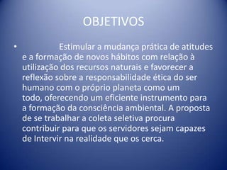 OBJETIVOS		Estimular a mudança prática de atitudes e a formação de novos hábitos com relação à utilização dos recursos naturais e favorecer a reflexão sobre a responsabilidade ética do ser humano com o próprio planeta como um todo, oferecendo um eficiente instrumento para a formação da consciência ambiental. A proposta de se trabalhar a coleta seletiva procura contribuir para que os servidores sejam capazes de Intervir na realidade que os cerca.