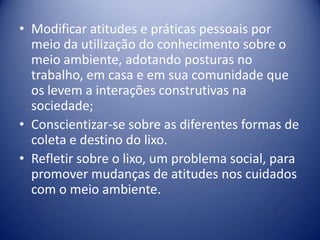 Modificar atitudes e práticas pessoais por meio da utilização do conhecimento sobre o meio ambiente, adotando posturas no trabalho, em casa e em sua comunidade que os levem a interações construtivas na sociedade; Conscientizar-se sobre as diferentes formas de coleta e destino do lixo. 	Refletir sobre o lixo, um problema social, para promover mudanças de atitudes nos cuidados com o meio ambiente. 