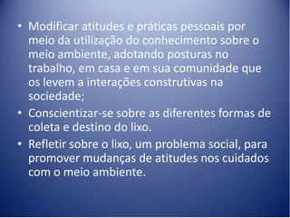 • Modificar atitudes e práticas pessoais por
  meio da utilização do conhecimento sobre o
  meio ambiente, adotando posturas no
  trabalho, em casa e em sua comunidade que
  os levem a interações construtivas na
  sociedade;
• Conscientizar-se sobre as diferentes formas de
  coleta e destino do lixo.
• Refletir sobre o lixo, um problema social, para
  promover mudanças de atitudes nos cuidados
  com o meio ambiente.
 