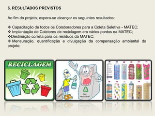 6. RESULTADOS PREVISTOS

Ao fim do projeto, espera-se alcançar os seguintes resultados:

 Capacitação de todos os Colaboradores para a Coleta Seletiva - MATEC;
 Implantação de Coletores de reciclagem em vários pontos na MATEC;
Destinação correta para os resíduos da MATEC;
 Mensuração, quantificação e divulgação da compensação ambiental do
projeto;
 