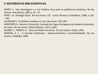 9. REFERÊNCIAS BIBLIOGRÁFICAS

GRIPPI, S. Lixo, Reciclagem e a sua História: Guia para as prefeituras brasileiras. Rio de
Janeiro: Interciência, 2001 p. 01 - 47.
POPP, J. H. Geologia Geral. Rio de Janeiro: LTC – Livros Técnicos e Científicos, 1998. p. 325
- 363.
CALDERONI S. Os Bilhões Perdidos no Lixo. São Paulo: USP 1997.
NASCENTES A. Volume II Dicionário Ilustrado da Língua Portuguesa da Academia Brasileira
de Letras. Rio de Janeiro: Bloch Editores, 1972. p.443.
SCARRE, C., PARKER, G., Atlas da História Universal. Rio de Janeiro: Globo, 1995
TEIXEIRA, A. C. A Questão Ambiental – Desenvolvimento e Sustentabilidade. Rio de
Janeiro: FUNASEG, 2004.
 