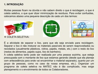 1. INTRODUÇÃO

Muitas pessoas ficam na dúvida e não sabem direito o que é reciclagem, o que é
coleta seletiva, o que quer dizer minimização de resíduos. Para evitar confusões,
colocamos abaixo uma pequena descrição de cada um dos termos:




 COLETA SELETIVA:

É a atividade de separar o lixo, para que ele seja enviado para reciclagem.
Separar o lixo é não misturar os materiais passíveis de serem reaproveitados ou
reciclados (usualmente plásticos, vidros, papéis, metais, etc.) com o resto do lixo
(restos de alimentos, papéis sujos, lixo do banheiro).
A coleta seletiva tanto pode ser realizada por uma pessoa sozinha, que esteja
preocupada com o montante de lixo que estamos gerando (desde que ela planeje
com antecedência para onde vai encaminhar o material separado), quanto por um
grupo de pessoas, como no caso da nossa empresa, etc.). Organizar um
programa de coleta seletiva na MATEC não é tão complicado, mas exige
planejamento e o envolvimento de todos os Colaboradores.
 