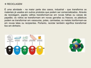  RECICLAGEM

É uma atividade - na maior parte dos casos, industrial - que transforma os
materiais já usados em outros produtos que podem ser comercializados. Através
da reciclagem, papéis velhos transformam-se em novas folhas ou caixas de
papelão; os vidros se transformam em novas garrafas ou frascos; os plásticos
podem se transformar em vassouras, potes, camisetas; os metais tranformam-se
em novas latas ou recipientes. Portanto, reciclar também significa transformar
lixo em dinheiro.
 
