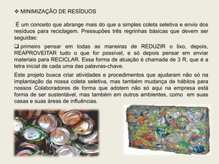  MINIMIZAÇÃO DE RESÍDUOS

 É um conceito que abrange mais do que a simples coleta seletiva e envio dos
resíduos para reciclagem. Pressupões três regrinhas básicas que devem ser
seguidas:
 primeiro pensar em todas as maneiras de REDUZIR o lixo, depois,
REAPROVEITAR tudo o que for possível, e só depois pensar em enviar
materiais para RECICLAR. Essa forma de atuação é chamada de 3 R, que é a
letra inicial de cada uma das palavras-chave.
Este projeto busca criar atividades e procedimentos que ajudaram não só na
implantação da nossa coleta seletiva, mas também mudança de hábitos para
nossos Colaboradores de forma que adotem não só aqui na empresa está
forma de ser sustentável, mas também em outros ambientes, como em suas
casas e suas áreas de influências.
 