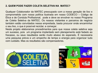 2. QUEM PODE FAZER COLETA SELETIVA NA MATEC?

Qualquer Colaborador da MATEC preocupado com a nossa geração de lixo e
comprometido com nossa política ilustrada em nosso CODECO – Código de
Ética e de Conduta Profissional, pode e deve se envolver no nosso Programa
de Coleta Seletiva da MATEC. Os nossos visitantes e parceiros de negócio
também estão convidados nessa empreitada, basta procurar onde encaminhar
o seu lixo, o que é possível reciclar, e começar.
Neste projeto elaboramos procedimentos para que nossa coleta seletiva seja
um sucesso, pois um programa implantado sem planejamento está fadado ao
fracasso, ou seus resultados serão muito abaixo do esperado. É necessária
uma pesquisa prévia e um empenho de tempo e energia para organizar tudo
com cuidado. Mas os resultados são compensadores.
 