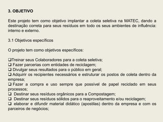 3. OBJETIVO

Este projeto tem como objetivo implantar a coleta seletiva na MATEC, dando a
destinação correta para seus resíduos em todo os seus ambientes de influência:
interno e externo.

3.1 Objetivos específicos

O projeto tem como objetivos específicos:

Treinar seus Colaboradores para a coleta seletiva;
 Fazer parcerias com entidades de reciclagem;
 Divulgar seus resultados para o público em geral;
 Adquirir os recipientes necessários e estruturar os postos de coleta dentro da
empresa;
 Fazer a compra e uso sempre que possível de papel reciclado em seus
processos;
 Destinar seus resíduos orgânicos para a Compostagem;
 Destinar seus resíduos sólidos para o reaproveitamento e/ou reciclagem;
 elaborar e difundir material didático (apostilas) dentro da empresa e com os
parceiros de negócios;
 