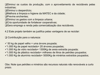 Diminui os custos da produção, com o aproveitamento de recicláveis pelas
indústrias;
Diminui o desperdício;
Melhora a limpeza e higiene da MATEC e da cidade;
Previne enchentes;
Diminui os gastos com a limpeza urbana;
Cria oportunidade de fortalecer cooperativas;
Gera emprego e renda pela comercialização dos recicláveis.

4.2 Este projeto também se justifica pelas vantagens de se reciclar:

 Contribuição para a natureza:

 50 kg de papel velho = uma árvore poupada;
1.000 Kg de papel reciclado= 20 árvores poupadas;
1.000 Kg de vidro reciclado= 1300Kg de areia extraída poupada;
1.000 Kg de plástico reciclado= milhares de litros de petróleo poupados;
1.000 Kg de alumínio reciclado= 5000Kg de minérios extraídos poupados;


Obs: Note que petróleo e minérios são recursos naturais não renováveis a curto
prazo.
 