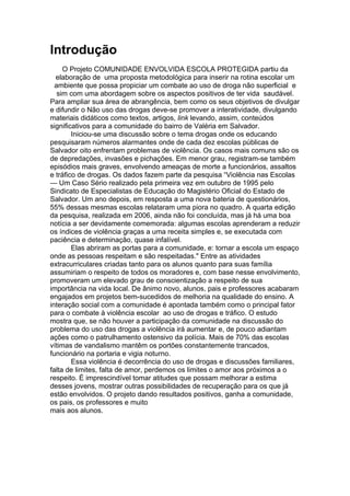 Introdução
     O Projeto COMUNIDADE ENVOLVIDA ESCOLA PROTEGIDA partiu da
  elaboração de uma proposta metodológica para inserir na rotina escolar um
  ambiente que possa propiciar um combate ao uso de droga não superficial e
   sim com uma abordagem sobre os aspectos positivos de ter vida saudável.
Para ampliar sua área de abrangência, bem como os seus objetivos de divulgar
e difundir o Não uso das drogas deve-se promover a interatividade, divulgando
materiais didáticos como textos, artigos, link levando, assim, conteúdos
significativos para a comunidade do bairro de Valéria em Salvador.
        Iniciou-se uma discussão sobre o tema drogas onde os educando
pesquisaram números alarmantes onde de cada dez escolas públicas de
Salvador oito enfrentam problemas de violência. Os casos mais comuns são os
de depredações, invasões e pichações. Em menor grau, registram-se também
episódios mais graves, envolvendo ameaças de morte a funcionários, assaltos
e tráfico de drogas. Os dados fazem parte da pesquisa “Violência nas Escolas
— Um Caso Sério realizado pela primeira vez em outubro de 1995 pelo
Sindicato de Especialistas de Educação do Magistério Oficial do Estado de
Salvador. Um ano depois, em resposta a uma nova bateria de questionários,
55% dessas mesmas escolas relataram uma piora no quadro. A quarta edição
da pesquisa, realizada em 2006, ainda não foi concluída, mas já há uma boa
notícia a ser devidamente comemorada: algumas escolas aprenderam a reduzir
os índices de violência graças a uma receita simples e, se executada com
paciência e determinação, quase infalível.
        Elas abriram as portas para a comunidade, e: tornar a escola um espaço
onde as pessoas respeitam e são respeitadas." Entre as atividades
extracurriculares criadas tanto para os alunos quanto para suas família
assumiriam o respeito de todos os moradores e, com base nesse envolvimento,
promoveram um elevado grau de conscientização a respeito de sua
importância na vida local. De ânimo novo, alunos, pais e professores acabaram
engajados em projetos bem-sucedidos de melhoria na qualidade do ensino. A
interação social com a comunidade é apontada também como o principal fator
para o combate à violência escolar ao uso de drogas e tráfico. O estudo
mostra que, se não houver a participação da comunidade na discussão do
problema do uso das drogas a violência irá aumentar e, de pouco adiantam
ações como o patrulhamento ostensivo da polícia. Mais de 70% das escolas
vítimas de vandalismo mantêm os portões constantemente trancados,
funcionário na portaria e vigia noturno.
        Essa violência é decorrência do uso de drogas e discussões familiares,
falta de limites, falta de amor, perdemos os limites o amor aos próximos a o
respeito. É imprescindível tomar atitudes que possam melhorar a estima
desses jovens, mostrar outras possibilidades de recuperação para os que já
estão envolvidos. O projeto dando resultados positivos, ganha a comunidade,
os pais, os professores e muito
mais aos alunos.
 