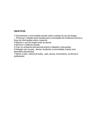 OBJETIVOS

1 Conscientizar a comunidade escolar sobre o perigo do uso de drogas.
2. Promover o debate entre escolas para a veiculação de iniciativas comuns e
troca de informações sobre o assunto.
3 Reduzir o uso de drogas entre os alunos
4 Diminuir a violência escolar
5 Criar um ambiente educacional próprio a debates e discussões
6 Interagir com os pais , alunos, ex-alunos e comunidade criando uma
atmosfera educacional
7 Elevar a auto –estima de todos , pais, alunos, funcionários, ex-alunos e
professores
 