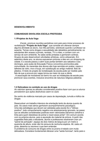 DESENVOLVIMENTO


COMUNIDADE ENVOLVIDA ESCOLA PROTEGIDA

1.1Projetos de Aula Vaga

        Escola promove reuniões periódicas com pais para iniciar processo de
revitalização "Projeto de Aula Vaga", que consiste em oferecer sempre
alguma atividade ao aluno, nos três períodos, sobretudo quando o professor se
ausenta. Temas como drogas e sexualidade são debatidos periodicamente; os
estudantes têm acesso a jornais, revistas, TV e vídeo, e contam com um
serviço de som ambiente. As salas serão pintadas e ganharam cortinas.
Grupos de pais desenvolvem atividades artísticas, como artesanato. Em
setembro deste ano, os alunos expuseram pinturas a óleo em um shopping da
cidade. E a escola passou a abrir suas portas também aos sábados e aos
domingos, para aulas de Educação Física e encontros promovidos pela
comunidade. As merendas dos alunos são hoje servidas em pratos, copos e
talheres de vidro, inox e louça, em substituição ao antigo material, feito de
plástico. O êxito do projeto de revitalização da escola pode ser medido pelo
fato de que a procura por vagas tornou-se maior do que a oferta.
. A associação de moradores do bairro ira usar as instalações da escola para
promover seus eventos, inclusive encontros de natureza religiosa palestras



1.2 Delicadeza no combate ao uso de drogas
Ao valorizar apenas as atitudes consideradas positiva fazer com que os alunos
perceberem que ações destrutivas caem no vazio

De centro de violência marcado por casos de depredação, tumulto e tráfico de
drogas

Desenvolver um trabalho intensivo de orientação tanto de alunos quanto de
pais. Os casos mais sérios ganharam acompanhamento psicológico.
Uma das estratégias que devem ser adotadas pela escola foi o "reforço
positivo": todo comportamento negativo era absolutamente ignorado, ao passo
que as atitudes consideradas positivas eram valorizadas Dávamos cartolina e
tinta para quem desistisse de pichar e resol-vesse pintar", Em comum acordo
com os próprios alunos, para a aquisição de material de pintura. A partir das
sugestões feita pelo s estudante, alunos e professores resolveram criar um
"painel de pichação", espaço de dois metros de largura por um metro e
quarenta de altura, onde não há censura de nenhuma espécie. Ali, cada um
pinta, desenha ou escreve o que bem entender.
O problema do consumo de drogas entre os jovens é tratado com muita
delicadeza. Considera fundamental oferecer uma "saída honrosa", tanto para o
 