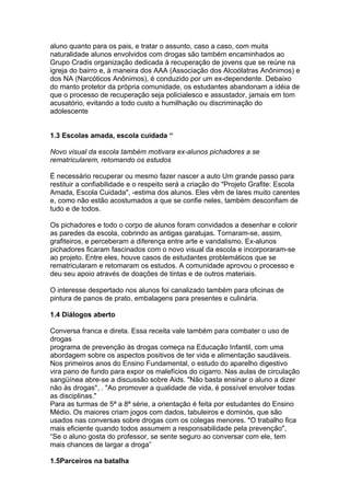 aluno quanto para os pais, e tratar o assunto, caso a caso, com muita
naturalidade alunos envolvidos com drogas são também encaminhados ao
Grupo Cradis organização dedicada à recuperação de jovens que se reúne na
igreja do bairro e, à maneira dos AAA (Associação dos Alcoólatras Anônimos) e
dos NA (Narcóticos Anônimos), é conduzido por um ex-dependente. Debaixo
do manto protetor da própria comunidade, os estudantes abandonam a idéia de
que o processo de recuperação seja policialesco e assustador, jamais em tom
acusatório, evitando a todo custo a humilhação ou discriminação do
adolescente


1.3 Escolas amada, escola cuidada “

Novo visual da escola também motivara ex-alunos pichadores a se
rematricularem, retomando os estudos

É necessário recuperar ou mesmo fazer nascer a auto Um grande passo para
restituir a confiabilidade e o respeito será a criação do "Projeto Grafite: Escola
Amada, Escola Cuidada", -estima dos alunos. Eles vêm de lares muito carentes
e, como não estão acostumados a que se confie neles, também desconfiam de
tudo e de todos.

Os pichadores e todo o corpo de alunos foram convidados a desenhar e colorir
as paredes da escola, cobrindo as antigas garatujas. Tornaram-se, assim,
grafiteiros, e perceberam a diferença entre arte e vandalismo. Ex-alunos
pichadores ficaram fascinados com o novo visual da escola e incorporaram-se
ao projeto. Entre eles, houve casos de estudantes problemáticos que se
rematricularam e retomaram os estudos. A comunidade aprovou o processo e
deu seu apoio através de doações de tintas e de outros materiais.

O interesse despertado nos alunos foi canalizado também para oficinas de
pintura de panos de prato, embalagens para presentes e culinária.

1.4 Diálogos aberto

Conversa franca e direta. Essa receita vale também para combater o uso de
drogas
programa de prevenção às drogas começa na Educação Infantil, com uma
abordagem sobre os aspectos positivos de ter vida e alimentação saudáveis.
Nos primeiros anos do Ensino Fundamental, o estudo do aparelho digestivo
vira pano de fundo para expor os malefícios do cigarro. Nas aulas de circulação
sangüínea abre-se a discussão sobre Aids. "Não basta ensinar o aluno a dizer
não às drogas", . "Ao promover a qualidade de vida, é possível envolver todas
as disciplinas."
Para as turmas de 5ª a 8ª série, a orientação é feita por estudantes do Ensino
Médio. Os maiores criam jogos com dados, tabuleiros e dominós, que são
usados nas conversas sobre drogas com os colegas menores. "O trabalho fica
mais eficiente quando todos assumem a responsabilidade pela prevenção",
“Se o aluno gosta do professor, se sente seguro ao conversar com ele, tem
mais chances de largar a droga”

1.5Parceiros na batalha
 