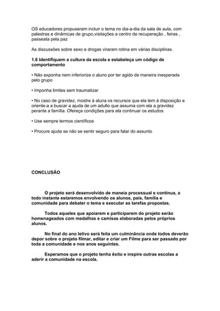 OS educadores propuseram incluir o tema no dia-a-dia da sala de aula, com
palestras e dinâmicas de grupo,visitações a centro de recuperação , feiras ,
passeata pela paz

As discussões sobre sexo e drogas viraram rotina em várias disciplinas.

1.6 Identifiquem a cultura da escola e estabeleça um código de
comportamento

• Não exponha nem inferiorize o aluno por ter agido de maneira inesperada
pelo grupo

• Imponha limites sem traumatizar

• No caso de gravidez, mostre à aluna os recursos que ela tem à disposição e
oriente-a a buscar a ajuda de um adulto que assuma com ela a gravidez
perante a família. Ofereça condições para ela continuar os estudos

• Use sempre termos científicos

• Procure ajuda se não se sentir seguro para falar do assunto




CONCLUSÃO



      O projeto será desenvolvido de maneia processual e contínua, a
todo instante estaremos envolvendo os alunos, pais, família e
comunidade para debater o tema e executar as tarefas propostas.

      Todos aqueles que apoiarem e participarem do projeto serão
homenageados com medalhas e camisas elaboradas pelos próprios
alunos.

      No final do ano letivo será feita um culminância onde todos deverão
depor sobre o projeto filmar, editar e criar um Filme para ser passado por
toda a comunidade e nos anos seguintes.

       Esperamos que o projeto tenha êxito e inspire outras escolas a
aderir a comunidade na escola.
 