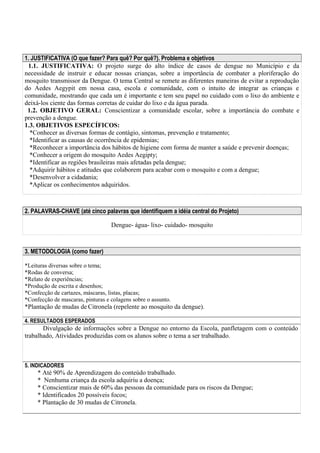 1. JUSTIFICATIVA (O que fazer? Para quê? Por quê?). Problema e objetivos 
1.1. JUSTIFICATIVA: O projeto surge do alto índice de casos de dengue no Município e da 
necessidade de instruir e educar nossas crianças, sobre a importância de combater a ploriferação do 
mosquito transmissor da Dengue. O tema Central se remete as diferentes maneiras de evitar a reprodução 
do Aedes Aegypit em nossa casa, escola e comunidade, com o intuito de integrar as crianças e 
comunidade, mostrando que cada um é importante e tem seu papel no cuidado com o lixo do ambiente e 
deixá-los ciente das formas corretas de cuidar do lixo e da água parada. 
1.2. OBJETIVO GERAL: Conscientizar a comunidade escolar, sobre a importância do combate e 
prevenção a dengue. 
1.3. OBJETIVOS ESPECÍFICOS: 
*Conhecer as diversas formas de contágio, sintomas, prevenção e tratamento; 
*Identificar as causas de ocorrência de epidemias; 
*Reconhecer a importância dos hábitos de higiene com forma de manter a saúde e prevenir doenças; 
*Conhecer a origem do mosquito Aedes Aegipty; 
*Identificar as regiões brasileiras mais afetadas pela dengue; 
*Adquirir hábitos e atitudes que colaborem para acabar com o mosquito e com a dengue; 
*Desenvolver a cidadania; 
*Aplicar os conhecimentos adquiridos. 
2. PALAVRAS-CHAVE (até cinco palavras que identifiquem a idéia central do Projeto) 
Dengue- água- lixo- cuidado- mosquito 
3. METODOLOGIA (como fazer) 
*Leituras diversas sobre o tema; 
*Rodas de conversa; 
*Relato de experiências; 
*Produção de escrita e desenhos; 
*Confecção de cartazes, máscaras, listas, placas; 
*Confecção de mascaras, pinturas e colagens sobre o assunto. 
*Plantação de mudas de Citronela (repelente ao mosquito da dengue). 
4. RESULTADOS ESPERADOS 
Divulgação de informações sobre a Dengue no entorno da Escola, panfletagem com o conteúdo 
trabalhado, Atividades produzidas com os alunos sobre o tema a ser trabalhado. 
5. INDICADORES 
* Até 90% de Aprendizagem do conteúdo trabalhado. 
* Nenhuma criança da escola adquiriu a doença; 
* Conscientizar mais de 60% das pessoas da comunidade para os riscos da Dengue; 
* Identificados 20 possíveis focos; 
* Plantação de 30 mudas de Citronela. 
 