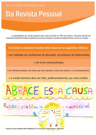 Da Revista Pessoal
12 Paz na educação: Rede Articulada em ação!
A possibilidade de revista pessoal deve estar prevista no PPP da Escola e somente deverá ser
realizada mediante fundada suspeita de que aluno esteja em posse de objetos ilícitos, armas ou drogas.
A revista no ambiente escolar deve observar os seguintes critérios:
• ser realizada por profissional da educação, na presença de testemunhas;
• de forma individualizada;
• em ambiente próprio, de modo que não exponha o aluno ao ridículo e a constrangimento;
• a revista feminina deve ser feita, preferencialmente, por outra mulher
Desenho da aluna LARISSA PINTO RIBEIRO do 6º ano da E.E.B. Irmão Joaquim - Ibicaré/SC
 