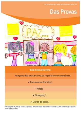 Das Provas
Paz na educação: Rede Articulada em ação! 13
São meios de prova:
• Registro dos fatos em livro de registro/livro de ocorrência;
• Testemunhas dos fatos;
• Fotos;
• Filmagens;*
• Diários de classe.
* As imagens do circuito interno podem ser utilizadas como provas desde que não usadas em locais que violem a
privacidade do aluno.
Desenho da aluna LARISSA PINTO RIBEIRO do 6º ano da E.E.B. Irmão Joaquim - Ibicaré/SC
 
