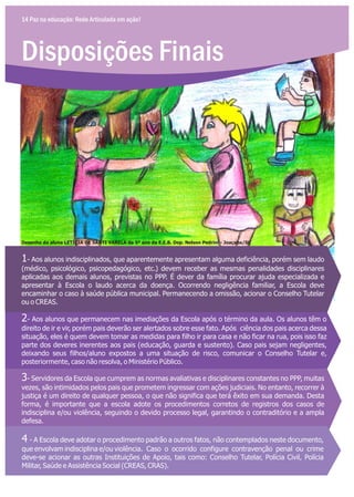 Disposições Finais
14 Paz na educação: Rede Articulada em ação!
1- Aos alunos indisciplinados, que aparentemente apresentam alguma deficiência, porém sem laudo
(médico, psicológico, psicopedagógico, etc.) devem receber as mesmas penalidades disciplinares
aplicadas aos demais alunos, previstas no PPP. É dever da família procurar ajuda especializada e
apresentar à Escola o laudo acerca da doença. Ocorrendo negligência familiar, a Escola deve
encaminhar o caso à saúde pública municipal. Permanecendo a omissão, acionar o Conselho Tutelar
ou o CREAS.
2- Aos alunos que permanecem nas imediações da Escola após o término da aula. Os alunos têm o
direito de ir e vir, porém pais deverão ser alertados sobre esse fato. Após ciência dos pais acerca dessa
situação, eles é quem devem tomar as medidas para filho ir para casa e não ficar na rua, pois isso faz
parte dos deveres inerentes aos pais (educação, guarda e sustento). Caso pais sejam negligentes,
deixando seus filhos/aluno expostos a uma situação de risco, comunicar o Conselho Tutelar e,
posteriormente, caso não resolva, o Ministério Público.
3- Servidores da Escola que cumprem as normas avaliativas e disciplinares constantes no PPP, muitas
vezes, são intimidados pelos pais que prometem ingressar com ações judiciais. No entanto, recorrer à
justiça é um direito de qualquer pessoa, o que não significa que terá êxito em sua demanda. Desta
forma, é importante que a escola adote os procedimentos corretos de registros dos casos de
indisciplina e/ou violência, seguindo o devido processo legal, garantindo o contraditório e a ampla
defesa.
4 - A Escola deve adotar o procedimento padrão a outros fatos, não contemplados neste documento,
que envolvam indisciplina e/ou violência. Caso o ocorrido configure contravenção penal ou crime
deve-se acionar as outras Instituições de Apoio, tais como: Conselho Tutelar, Polícia Civil, Polícia
Militar, Saúde e Assistência Social (CREAS, CRAS).
Desenho da aluna LETÍCIA DE SANTI VARELA da 5ª ano da E.E.B. Dep. Nelson Pedrini - Joaçaba/SC
 
