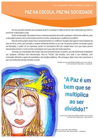 “A Paz é um
bem que se
multiplica
ao ser
dividido!”
“A Paz é um
bem que se
multiplica
ao ser
dividido!”
Frase da aluna SARA DAS GRAÇAS RAMOS da turma 802V
da E.E.B. Ruth Lebarbechon - Água Doce/SC
Desenho da aluna ANA LARA FORMAIO
da 7ª série da E.E.B. Dep. Nelson Pedrini - Joaçaba/SC
Redação do aluno ALEXANDRE BISINELLA da turma 302M do
E.E.B. Governador Celso Ramos - Joaçaba/SC
PAZ NA ESCOLA, PAZ NA SOCIEDADE
Paz na educação: Rede Articulada em ação! 15
Um dos grandes desafios da sociedade atual é o combate à violência dentro das instituições que devem
promover a educação e a paz.
Onde há educação não poderia haver maneiras possíveis de existir quaisquer indícios de violência, pois
a educação conduz o ser humano pelo caminho correto, evitando que a violência se prolifere.
Mas de onde surgem esses maus comportamentos e a violência? Surgem dos lugares mais inóspitos da
face da Terra, como, por exemplo, o próprio ambiente familiar ou as ruas. Os jovens sentem na escola o gosto
da liberdade, o poder de se expressar, porém os educadores têm por missão fazer com que esses jovens
desvairados tomem o rumo correto e prossigam com suas vidas de modo assertivo.
Contudo, se a sociedade não mudar, não será possível educar os jovens, que são facilmente modelados
por qualquer indivíduo mal intencionado. Mas os “heróis” das escolas, com todo o seu intelecto, com
motivação eficiente e apoio da sociedade e dos órgãos públicos, irão conseguir deter esse mal e promover a
paz nos ambientes escolar, familiar e social.
 