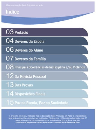 Índice
2 Paz na educação: Rede Articulada em ação!
03
04
07
12
06
08
13
14
15
Prefácio
Deveres da Escola
Deveres da Família
Da Revista Pessoal
Das Provas
Disposições Finais
Paz na Escola, Paz na Sociedade
Deveres do Aluno
Principais Ocorrências de Indisciplina e/ou Violência
A presente produção, intitulada ‘Paz na Educação: Rede Articulada em Ação’ é o resultado de
uma ação promovida entre diversas Instituições Públicas dos 13 Municípios abrangidos pela 7ª
Secretaria Regional de Desenvolvimento e Gerência de Educação de Joaçaba.
A distribuição da presente cartilha é gratuita e o conteúdo de caráter educacional.
 