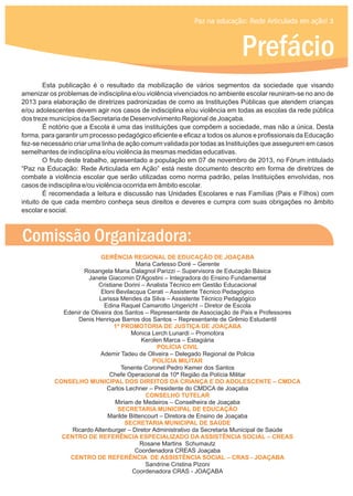 Paz na educação: Rede Articulada em ação! 3
Prefácio
GERÊNCIA REGIONAL DE EDUCAÇÃO DE JOAÇABA
1ª PROMOTORIA DE JUSTIÇA DE JOAÇABA
POLÍCIA CIVIL
POLÍCIA MILITAR
CONSELHO MUNICIPAL DOS DIREITOS DA CRIANÇA E DO ADOLESCENTE – CMDCA
CONSELHO TUTELAR
SECRETARIA MUNICIPAL DE EDUCAÇÃO
SECRETARIA MUNICIPAL DE SAÚDE
CENTRO DE REFERÊNCIA ESPECIALIZADO DA ASSISTÊNCIA SOCIAL – CREAS
CENTRO DE REFERÊNCIA DE ASSISTÊNCIA SOCIAL – CRAS - JOAÇABA
Maria Carlesso Doré – Gerente
Rosangela Maria Dalagnol Parizzi – Supervisora de Educação Básica
Janete Giacomin D'Agostini – Integradora do Ensino Fundamental
Cristiane Dorini – Analista Técnico em Gestão Educacional
Eloni Bevilacqua Cerati – Assistente Técnico Pedagógico
Larissa Mendes da Silva – Assistente Técnico Pedagógico
Edina Raquel Camarotto Ungericht – Diretor de Escola
Edenir de Oliveira dos Santos – Representante de Associação de Pais e Professores
Denis Henrique Barros dos Santos – Representante de Grêmio Estudantil
Monica Lerch Lunardi – Promotora
Kerolen Marca – Estagiária
Ademir Tadeu de Oliveira – Delegado Regional de Policia
Tenente Coronel Pedro Kemer dos Santos
Chefe Operacional da 10ª Região da Polícia Militar
Carlos Lechner – Presidente do CMDCA de Joaçaba
Miriam de Medeiros – Conselheira de Joaçaba
Marilde Bittencourt – Diretora de Ensino de Joaçaba
Ricardo Altenburger – Diretor Administrativo da Secretaria Municipal de Saúde
Rosane Martins Schumautz
Coordenadora CREAS Joaçaba
Sandrine Cristina Pizoni
Coordenadora CRAS - JOAÇABA
Esta publicação é o resultado da mobilização de vários segmentos da sociedade que visando
amenizar os problemas de indisciplina e/ou violência vivenciados no ambiente escolar reuniram-se no ano de
2013 para elaboração de diretrizes padronizadas de como as Instituições Públicas que atendem crianças
e/ou adolescentes devem agir nos casos de indisciplina e/ou violência em todas as escolas da rede pública
dos treze municípios da Secretaria de Desenvolvimento Regional de Joaçaba.
É notório que a Escola é uma das instituições que compõem a sociedade, mas não a única. Desta
forma, para garantir um processo pedagógico eficiente e eficaz a todos os alunos e profissionais da Educação
fez-se necessário criar uma linha de ação comum validada por todas as Instituições que assegurem em casos
semelhantes de indisciplina e/ou violência às mesmas medidas educativas.
O fruto deste trabalho, apresentado a população em 07 de novembro de 2013, no Fórum intitulado
“Paz na Educação: Rede Articulada em Ação” está neste documento descrito em forma de diretrizes de
combate a violência escolar que serão utilizadas como norma padrão, pelas Instituições envolvidas, nos
casos de indisciplina e/ou violência ocorrida em âmbito escolar.
É recomendada a leitura e discussão nas Unidades Escolares e nas Famílias (Pais e Filhos) com
intuito de que cada membro conheça seus direitos e deveres e cumpra com suas obrigações no âmbito
escolar e social.
Comissão Organizadora:
 