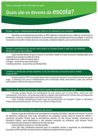 Quais são os deveres da escola?
4 Paz na educação: Rede Articulada em ação!
Receber o aluno, independentemente de histórico de indisciplina e/ou infrações.
Garantir a permanência dos alunos matriculados na Unidade Escolar e zelar por um ambiente
disciplinado e de não violência.
Cientificar a família das normas escolares no ato da matrícula e convocá-la para a revisão
anual do PPP.
Informar os pais ou responsáveis legais sobre qualquer intercorrência com o aluno.
Notificar os pais sobre as chegadas tardias dos alunos.
Adotados os procedimentos previstos no PPP relativos à indisciplina e/ou violência, persistindo os
problemas, o aluno e a família deverão ser encaminhados para acompanhamento psicológico e social do
município e o Conselho Tutelar deve ser comunicado, mediante relatório, para conhecimento dos fatos.
Cabe à Escola alertar os pais e acionar o Conselho Tutelar em caso de alunos indisciplinados e/ou
violentos que causam a evasão de outros.
Indisciplina e/ou violência relacionada a:
• Drogas - encaminhar para tratamento.
• Violência familiar - encaminhar ao CREAS/CRAS.
Aelaboração do PPP é uma ação democrática que deve envolver a comunidade escolar em geral.
Logo, a presença dos pais é indispensável para construção deste documento e para que tenham
participação e ciência das regras escolares.
Os pais sempre devem ser cientificados do que ocorre com os seus filhos, ainda que não
compareçam. Para tanto, a Escola deve efetuar o registro das tentativas de contato para se resguardar
de eventual alegação de que eles nunca foram chamados na escola.
Caso a família mantenha-se inerte, levar ao conhecimento do Conselho Tutelar ou Ministério
Público para providências (art. 129, ECA; art. 246 do Código Penal).
Alertar os pais da importância de acompanhar os estudos dos filhos, sob pena de incorrer no crime
de abandono intelectual. Caso haja reincidência nas chegadas tardias, deve-se preencher APOIA e
comunicar Conselho Tutelar, para as providências cabíveis. Se não houver solução, encaminhar ao
Ministério Público, para advertência e não havendo resolução do problema, será lavrado Termo
Circunstanciado por abandono intelectual em face dos pais.
O aluno poderá reprovar em virtude de faltas.
Caso não haja justificativa plausível para as chegadas tardias e esgotadas as possibilidades
previstas no PPP, permitir entrada somente mediante acompanhamento dos pais.
 