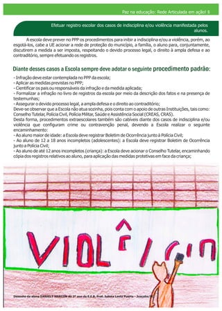 Efetuar registro escolar dos casos de indisciplina e/ou violência manifestada pelos
alunos.
A escola deve prever no PPP os procedimentos para inibir a indisciplina e/ou a violência, porém, ao
esgotá-los, cabe a UE acionar a rede de proteção do município, a família, o aluno para, conjuntamente,
discutirem a medida a ser imposta, respeitando o devido processo legal, o direito à ampla defesa e ao
contraditório, sempre efetuando os registros.
Diante desses casos a Escola sempre deve adotar o seguinte procedimento padrão:
- Infração deve estar contemplada no PPP da escola;
- Aplicar as medidas previstas no PPP;
- Cientificar os pais ou responsáveis da infração e da medida aplicada;
- Formalizar a infração no livro de registros da escola por meio da descrição dos fatos e na presença de
testemunhas;
- Assegurar o devido processo legal, a ampla defesa e o direito ao contraditório;
Deve-se observar que a Escola não atua sozinha, pois conta com o apoio de outras Instituições, tais como:
Conselho Tutelar, Polícia Civil, Polícia Militar, Saúde e Assistência Social (CREAS, CRAS).
Desta forma, procedimentos extraescolares também são cabíveis diante dos casos de indisciplina e/ou
violência que configuram crime ou contravenção penal, devendo a Escola realizar o seguinte
encaminhamento:
- Ao aluno maior de idade: a Escola deve registrar Boletim de Ocorrência junto à Polícia Civil;
- Ao aluno de 12 a 18 anos incompletos (adolescentes): a Escola deve registrar Boletim de Ocorrência
junto a Polícia Civil;
- Ao aluno de até 12 anos incompletos (criança): a Escola deve acionar o Conselho Tutelar, encaminhando
cópia dos registros relativos ao aluno, para aplicação das medidas protetivas em face da criança;
Paz na educação: Rede Articulada em ação! 5
Desenho da aluna do 3º ano da E.E.B. Prof. Julieta Lentz Puerta - Joaçaba/SCDANIELY MARCON
 