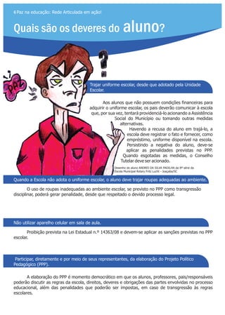 Trajar uniforme escolar, desde que adotado pela Unidade
Escolar.
Quais são os deveres do aluno?
6 Paz na educação: Rede Articulada em ação!
Quando a Escola não adota o uniforme escolar, o aluno deve trajar roupas adequadas ao ambiente.
Não utilizar aparelho celular em sala de aula.
Participar, diretamente e por meio de seus representantes, da elaboração do Projeto Político
Pedagógico (PPP).
Aos alunos que não possuem condições financeiras para
adquirir o uniforme escolar, os pais deverão comunicar à escola
que, por sua vez, tentará providenciá-lo acionando a Assistência
Social do Município ou tomando outras medidas
alternativas.
Havendo a recusa do aluno em trajá-lo, a
escola deve registrar o fato e fornecer, como
empréstimo, uniforme disponível na escola.
Persistindo a negativa do aluno, deve-se
aplicar as penalidades previstas no PPP.
Quando esgotadas as medidas, o Conselho
Tutelar deve ser acionado.
O uso de roupas inadequadas ao ambiente escolar, se previsto no PPP como transgressão
disciplinar, poderá gerar penalidade, desde que respeitado o devido processo legal.
Proibição prevista na Lei Estadual n.º 14363/08 e devem-se aplicar as sanções previstas no PPP
escolar.
A elaboração do PPP é momento democrático em que os alunos, professores, pais/responsáveis
poderão discutir as regras da escola, direitos, deveres e obrigações das partes envolvidas no processo
educacional, além das penalidades que poderão ser impostas, em caso de transgressão às regras
escolares.
Desenho do aluno da 8ª série da
Escola Municipal Rotary Fritz Lucht - Joaçaba/SC
ANDREI DA SILVA PADILHA
 