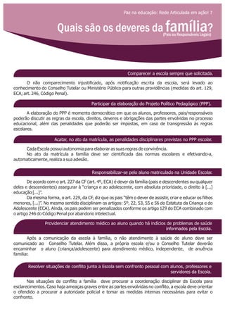 Paz na educação: Rede Articulada em ação! 7
Quais são os deveres da família?(Pais ou Responsáveis Legais)
Comparecer a escola sempre que solicitada.
Participar da elaboração do Projeto Político Pedagógico (PPP).
Acatar, no ato da matrícula, as penalidades disciplinares previstas no PPP escolar.
Responsabilizar-se pelo aluno matriculado na Unidade Escolar.
Providenciar atendimento médico ao aluno quando há indícios de problemas de saúde
informados pela Escola.
Resolver situações de conflito junto a Escola sem confronto pessoal com alunos, professores e
servidores da Escola.
O não comparecimento injustificado, após notificação escrita da escola, será levado ao
conhecimento do Conselho Tutelar ou Ministério Público para outras providências (medidas do art. 129,
ECA; art. 246, Código Penal).
A elaboração do PPP é momento democrático em que os alunos, professores, pais/responsáveis
poderão discutir as regras da escola, direitos, deveres e obrigações das partes envolvidas no processo
educacional, além das penalidades que poderão ser impostas, em caso de transgressão às regras
escolares.
Cada Escola possui autonomia para elaborar as suas regras de convivência.
No ato da matrícula a família deve ser cientificada das normas escolares e efetivando-a,
automaticamente, realiza a sua adesão.
De acordo com o art. 227 da CF (art. 4º, ECA) é dever da família (pais e descendentes ou qualquer
deles e descendentes) assegurar à “criança e ao adolescente, com absoluta prioridade, o direito à [...]
educação [...]”.
Da mesma forma, o art. 229, da CF, diz que os pais “têm o dever de assistir, criar e educar os filhos
menores, [...]”. No mesmo sentido disciplinam os artigos: 5º, 22, 53, 55 e 56 do Estatuto da Criança e do
Adolescente (ECA). Ainda, os pais podem ser penalizados conforme os artigo 129 do ECA combinado com
o artigo 246 do Código Penal por abandono intelectual.
Após a comunicação da escola à família, o não atendimento à saúde do aluno deve ser
comunicado ao Conselho Tutelar. Além disso, a própria escola e/ou o Conselho Tutelar deverão
encaminhar o aluno (criança/adolescente) para atendimento médico, independente, de anuência
familiar.
Nas situações de conflito a família deve procurar a coordenação disciplinar da Escola para
esclarecimentos. Caso haja ameaças graves entre as partes envolvidas no conflito, a escola deve orientar
o ofendido a procurar a autoridade policial e tomar as medidas internas necessárias para evitar o
confronto.
 