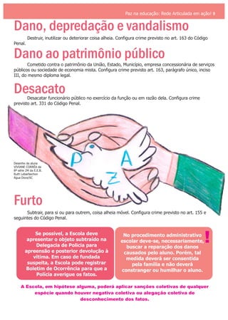 Paz na educação: Rede Articulada em ação! 9
Dano, depredação e vandalismo
Dano ao patrimônio público
Desacato
Furto
Destruir, inutilizar ou deteriorar coisa alheia. Configura crime previsto no art. 163 do Código
Penal.
Cometido contra o patrimônio da União, Estado, Município, empresa concessionária de serviços
públicos ou sociedade de economia mista. Configura crime previsto art. 163, parágrafo único, inciso
III, do mesmo diploma legal.
Desacatar funcionário público no exercício da função ou em razão dela. Configura crime
previsto art. 331 do Código Penal.
Subtrair, para si ou para outrem, coisa alheia móvel. Configura crime previsto no art. 155 e
seguintes do Código Penal.
Se possível, a Escola deve
apresentar o objeto subtraído na
Delegacia de Policia para
apreensão e posterior devolução à
vítima. Em caso de fundada
suspeita, a Escola pode registrar
Boletim de Ocorrência para que a
Polícia averigue os fatos.
No procedimento administrativo
escolar deve-se, necessariamente,
buscar a reparação dos danos
causados pelo aluno. Porém, tal
medida deverá ser consentida
pela família e não deverá
constranger ou humilhar o aluno.
!
A Escola, em hipótese alguma, poderá aplicar sanções coletivas de qualquer
espécie quando houver negativa coletiva ou alegação coletiva de
desconhecimento dos fatos.
Desenho da aluna
VIVIANE CORRÊA da
8ª série 2M da E.E.B.
Ruth Lebarbechon
Água Doce/SC
 