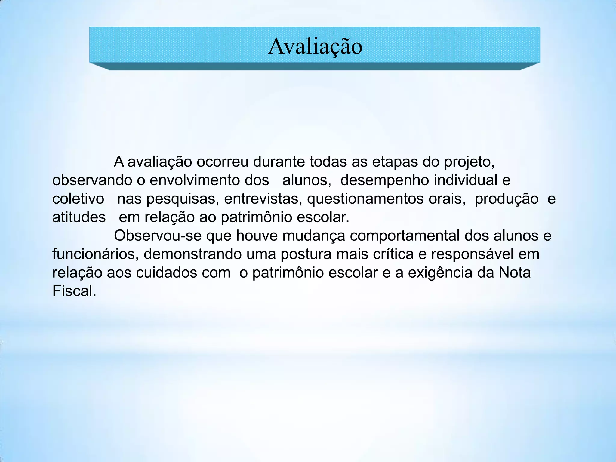 Avaliação



         A avaliação ocorreu durante todas as etapas do projeto,
observando o envolvimento dos alunos, desempenho individual e
coletivo nas pesquisas, entrevistas, questionamentos orais, produção e
atitudes em relação ao patrimônio escolar.
         Observou-se que houve mudança comportamental dos alunos e
funcionários, demonstrando uma postura mais crítica e responsável em
relação aos cuidados com o patrimônio escolar e a exigência da Nota
Fiscal.
 