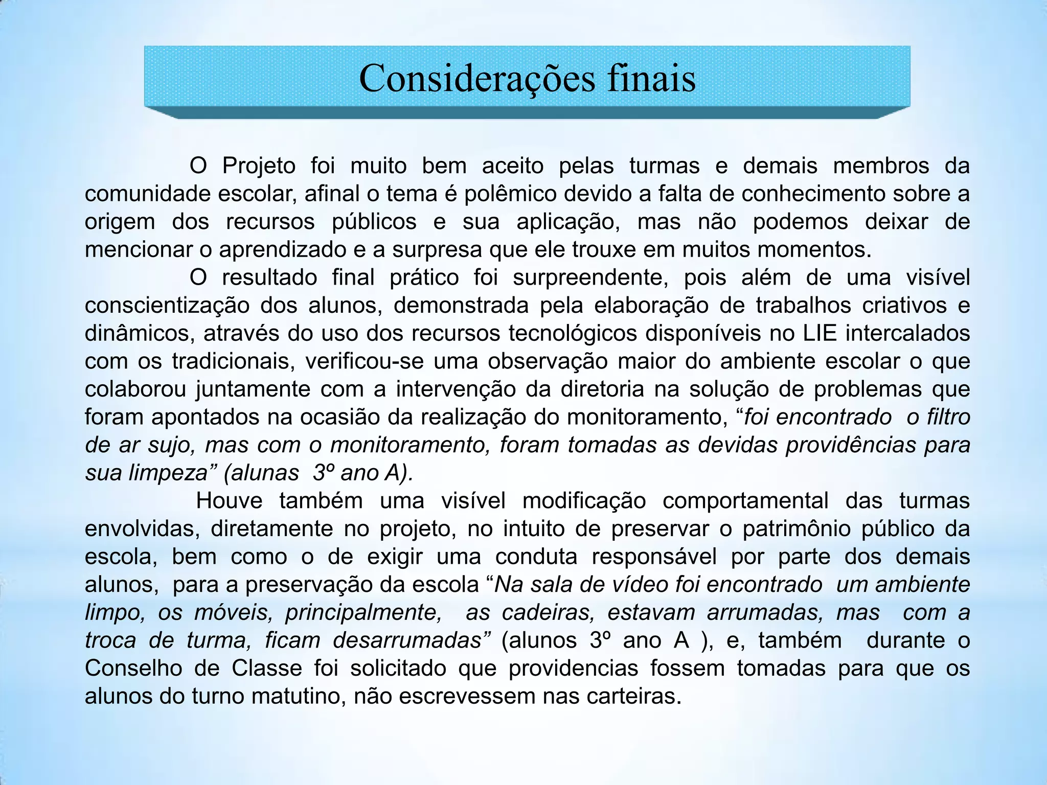 Considerações finais

          O Projeto foi muito bem aceito pelas turmas e demais membros da
comunidade escolar, afinal o tema é polêmico devido a falta de conhecimento sobre a
origem dos recursos públicos e sua aplicação, mas não podemos deixar de
mencionar o aprendizado e a surpresa que ele trouxe em muitos momentos.
          O resultado final prático foi surpreendente, pois além de uma visível
conscientização dos alunos, demonstrada pela elaboração de trabalhos criativos e
dinâmicos, através do uso dos recursos tecnológicos disponíveis no LIE intercalados
com os tradicionais, verificou-se uma observação maior do ambiente escolar o que
colaborou juntamente com a intervenção da diretoria na solução de problemas que
foram apontados na ocasião da realização do monitoramento, “foi encontrado o filtro
de ar sujo, mas com o monitoramento, foram tomadas as devidas providências para
sua limpeza” (alunas 3º ano A).
           Houve também uma visível modificação comportamental das turmas
envolvidas, diretamente no projeto, no intuito de preservar o patrimônio público da
escola, bem como o de exigir uma conduta responsável por parte dos demais
alunos, para a preservação da escola “Na sala de vídeo foi encontrado um ambiente
limpo, os móveis, principalmente, as cadeiras, estavam arrumadas, mas com a
troca de turma, ficam desarrumadas” (alunos 3º ano A ), e, também durante o
Conselho de Classe foi solicitado que providencias fossem tomadas para que os
alunos do turno matutino, não escrevessem nas carteiras.
 